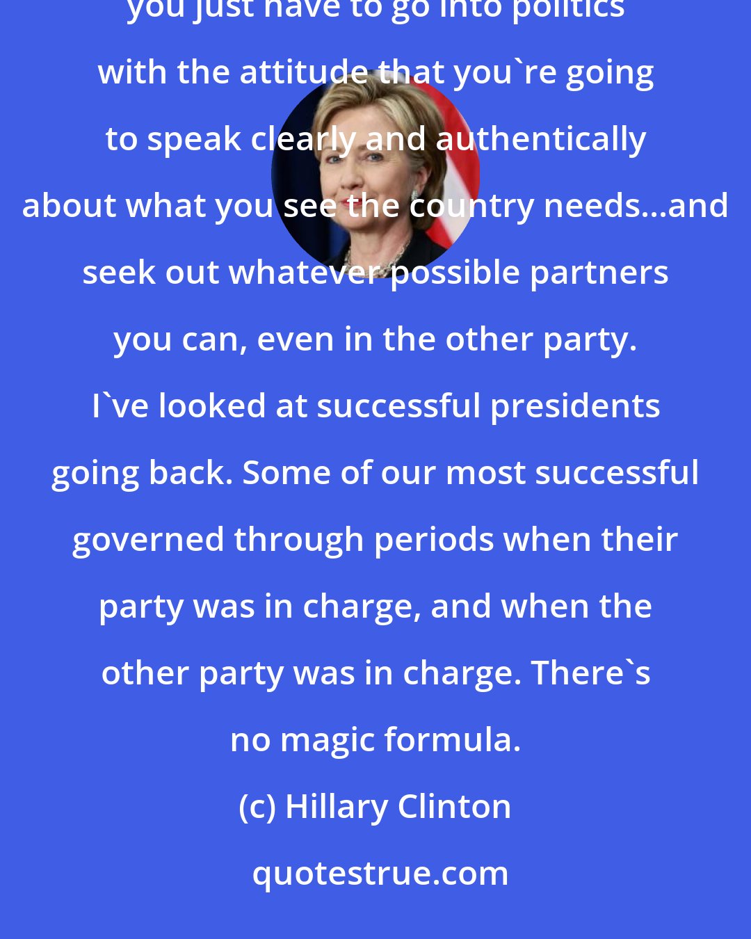 Hillary Clinton: I don't in any way underestimate the difficulties, because it's only gotten harder. But I do think you just have to go into politics with the attitude that you're going to speak clearly and authentically about what you see the country needs...and seek out whatever possible partners you can, even in the other party. I've looked at successful presidents going back. Some of our most successful governed through periods when their party was in charge, and when the other party was in charge. There's no magic formula.