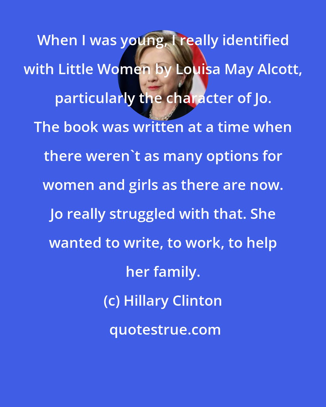 Hillary Clinton: When I was young, I really identified with Little Women by Louisa May Alcott, particularly the character of Jo. The book was written at a time when there weren't as many options for women and girls as there are now. Jo really struggled with that. She wanted to write, to work, to help her family.