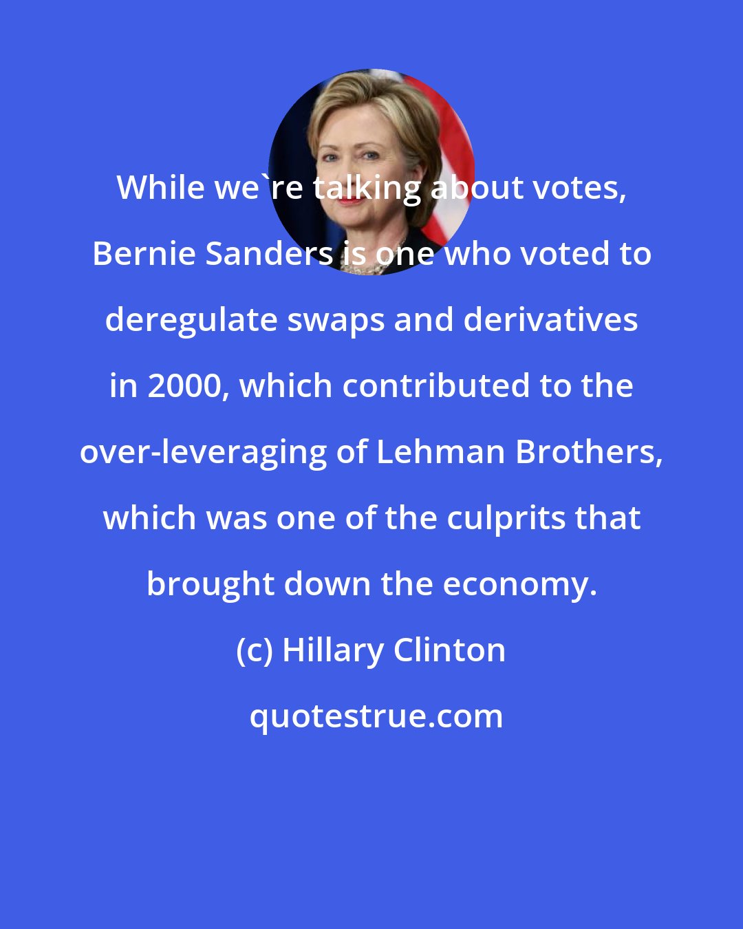 Hillary Clinton: While we're talking about votes, Bernie Sanders is one who voted to deregulate swaps and derivatives in 2000, which contributed to the over-leveraging of Lehman Brothers, which was one of the culprits that brought down the economy.
