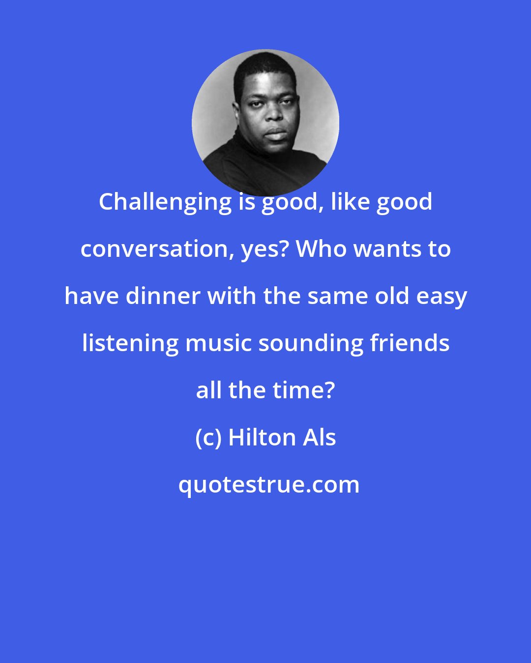 Hilton Als: Challenging is good, like good conversation, yes? Who wants to have dinner with the same old easy listening music sounding friends all the time?