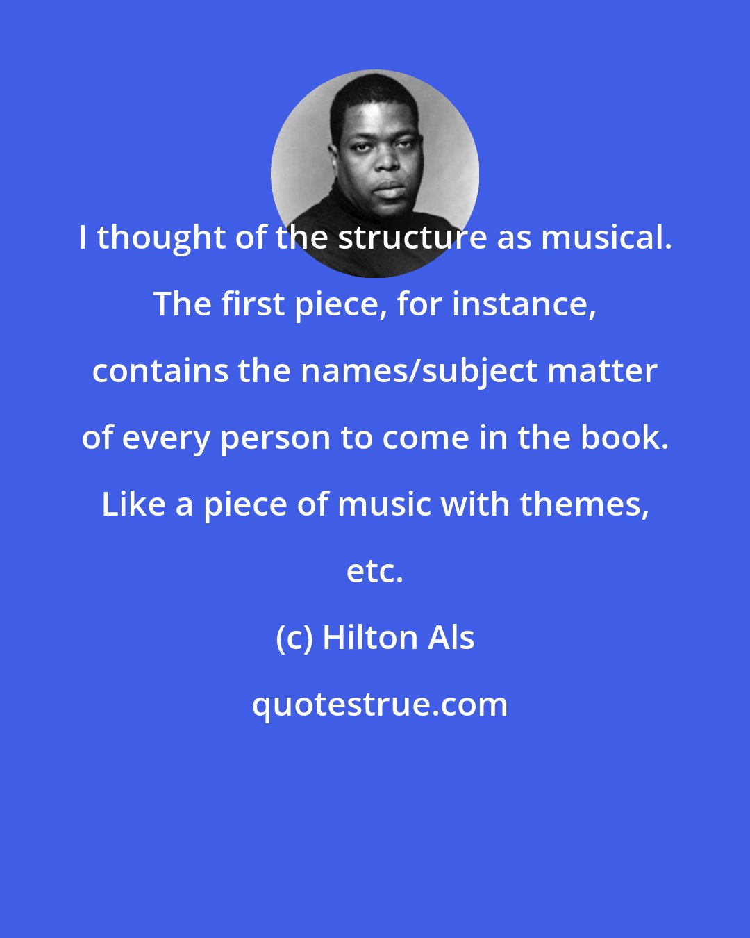 Hilton Als: I thought of the structure as musical. The first piece, for instance, contains the names/subject matter of every person to come in the book. Like a piece of music with themes, etc.