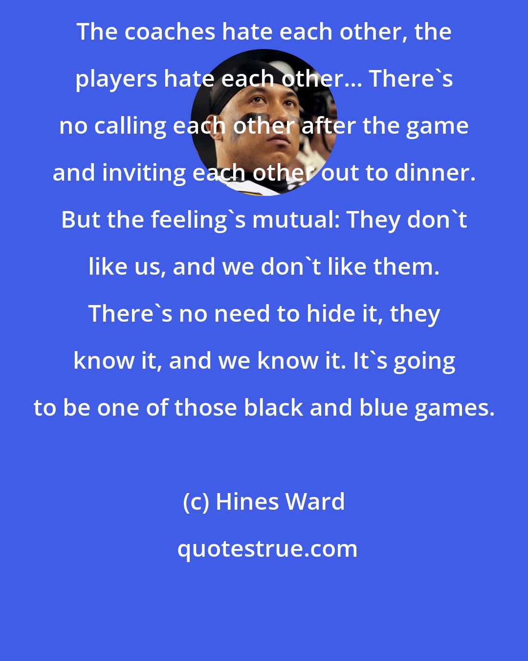 Hines Ward: The coaches hate each other, the players hate each other... There's no calling each other after the game and inviting each other out to dinner. But the feeling's mutual: They don't like us, and we don't like them. There's no need to hide it, they know it, and we know it. It's going to be one of those black and blue games.