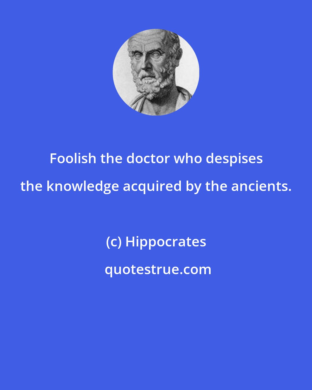 Hippocrates: Foolish the doctor who despises the knowledge acquired by the ancients.