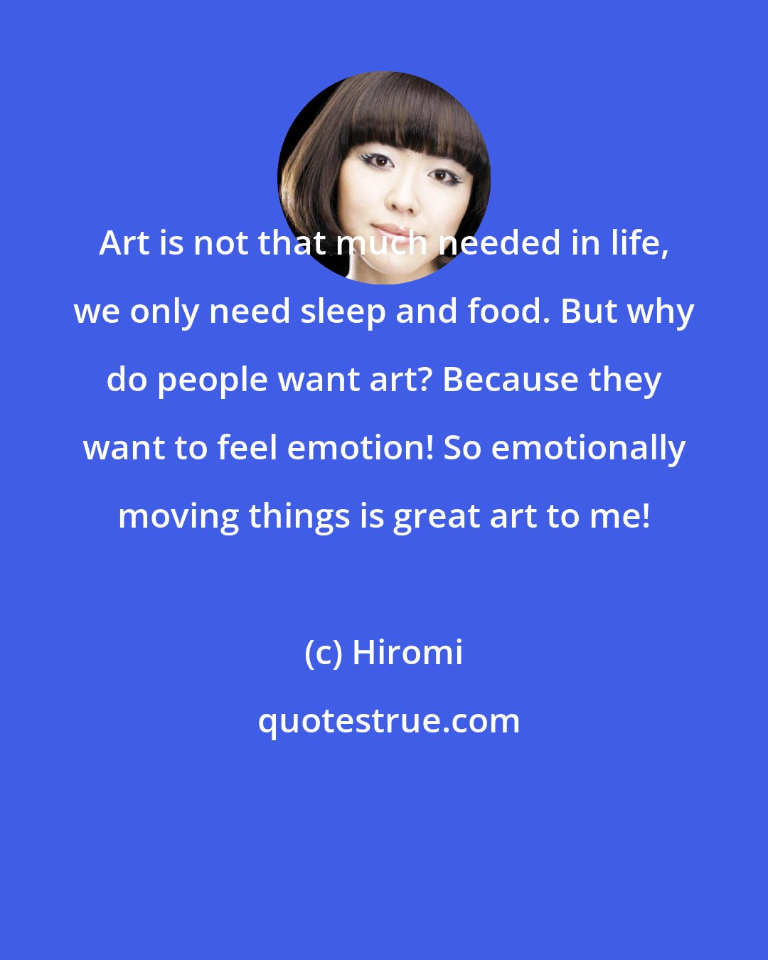 Hiromi: Art is not that much needed in life, we only need sleep and food. But why do people want art? Because they want to feel emotion! So emotionally moving things is great art to me!