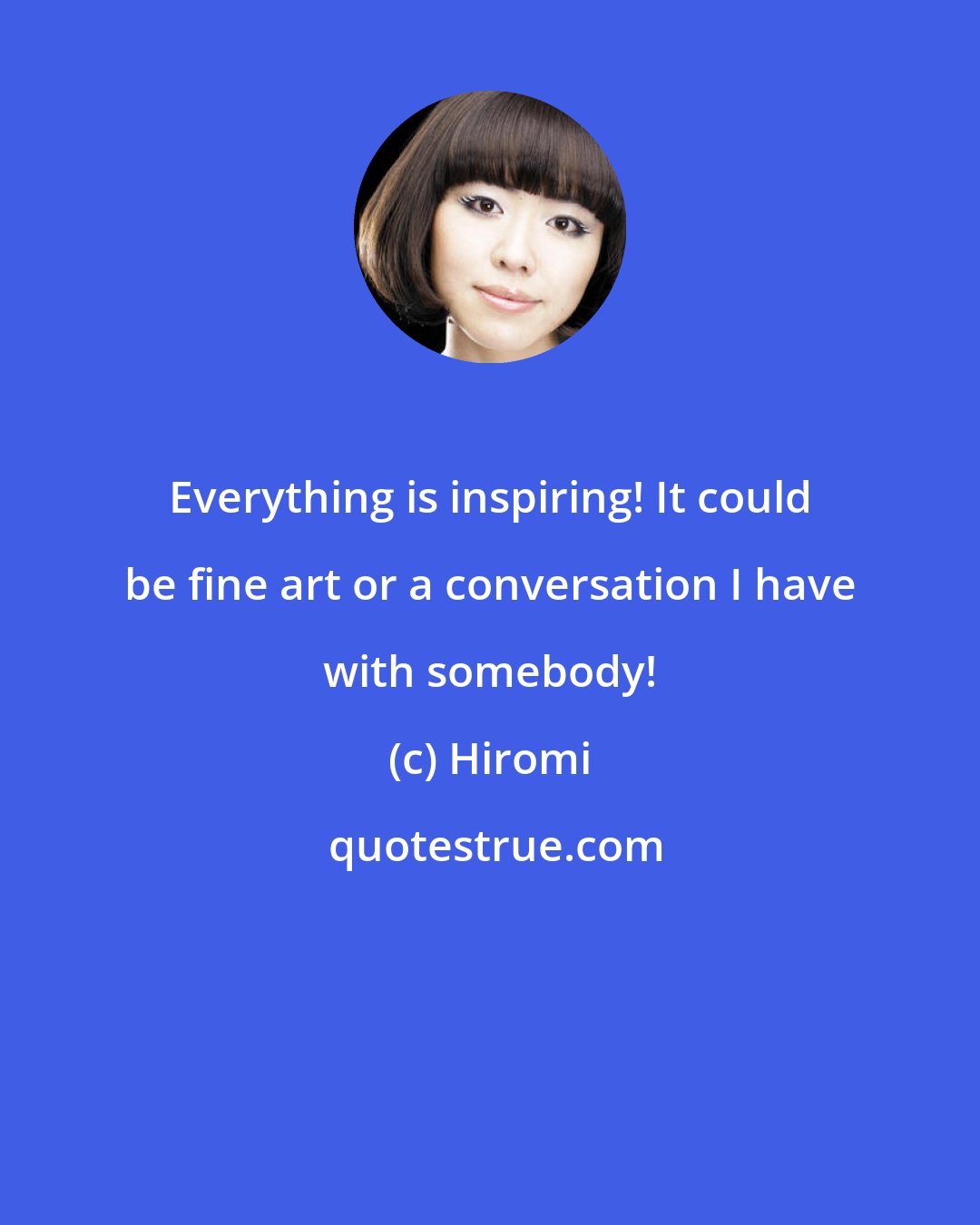 Hiromi: Everything is inspiring! It could be fine art or a conversation I have with somebody!