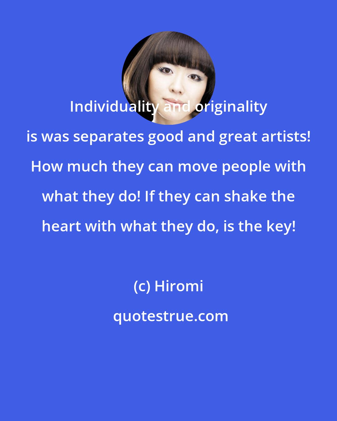 Hiromi: Individuality and originality is was separates good and great artists! How much they can move people with what they do! If they can shake the heart with what they do, is the key!