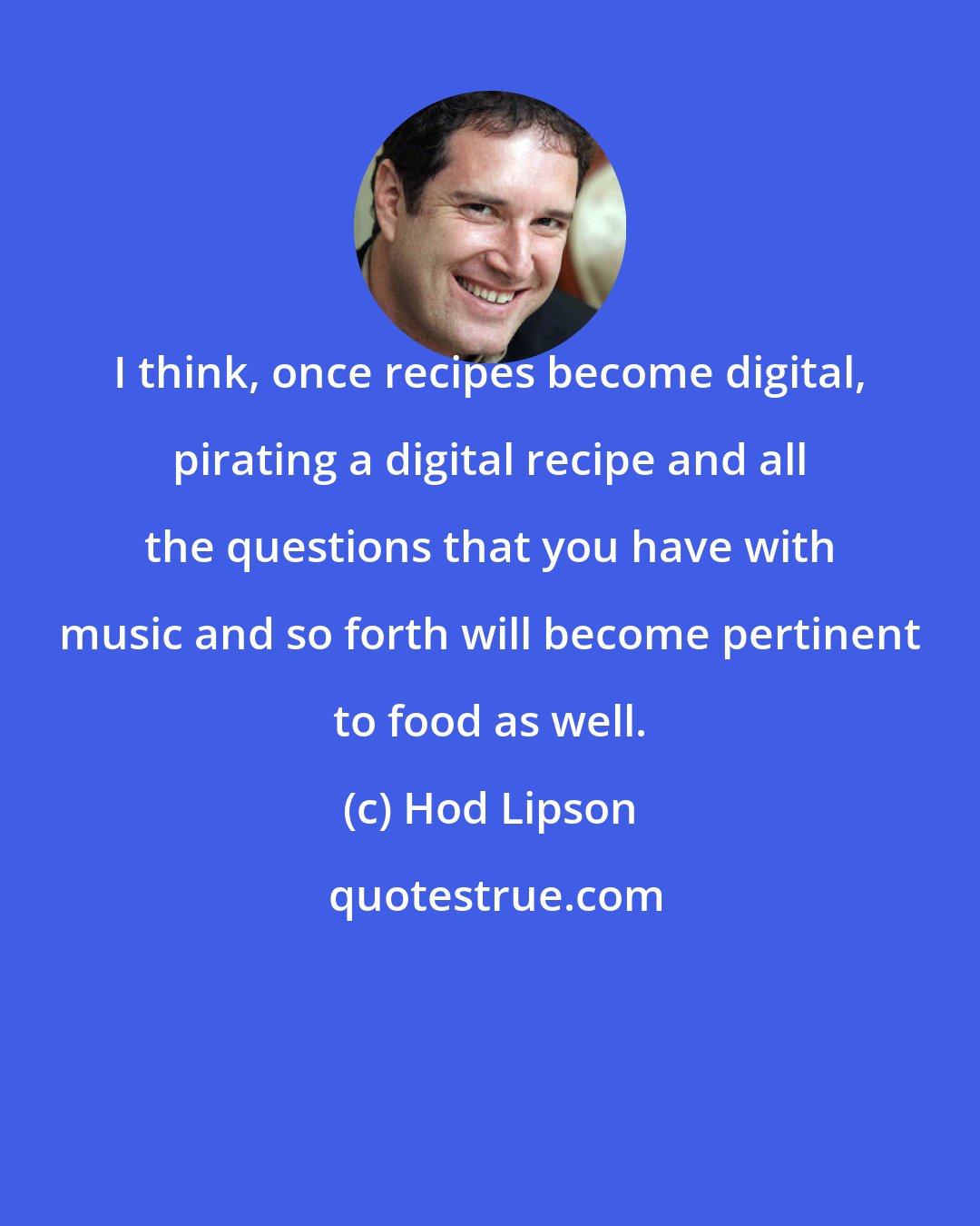 Hod Lipson: I think, once recipes become digital, pirating a digital recipe and all the questions that you have with music and so forth will become pertinent to food as well.
