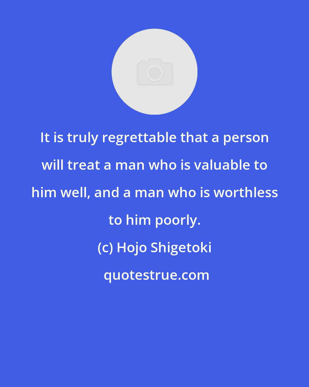 Hojo Shigetoki: It is truly regrettable that a person will treat a man who is valuable to him well, and a man who is worthless to him poorly.