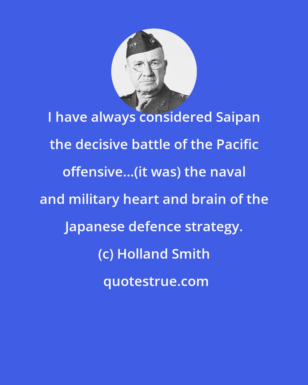 Holland Smith: I have always considered Saipan the decisive battle of the Pacific offensive...(it was) the naval and military heart and brain of the Japanese defence strategy.