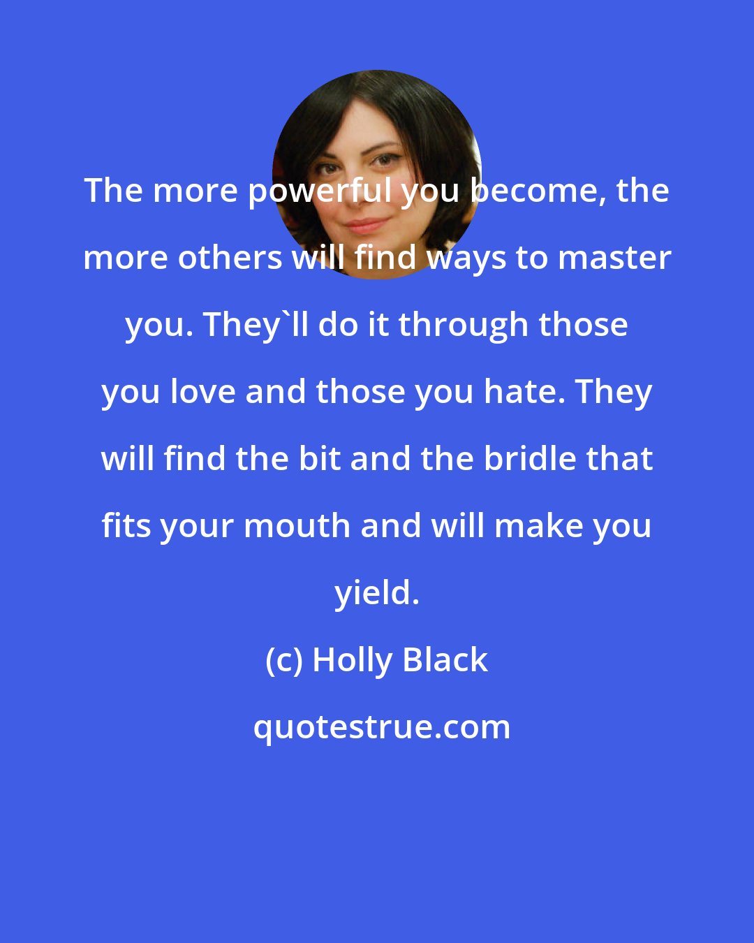 Holly Black: The more powerful you become, the more others will find ways to master you. They'll do it through those you love and those you hate. They will find the bit and the bridle that fits your mouth and will make you yield.