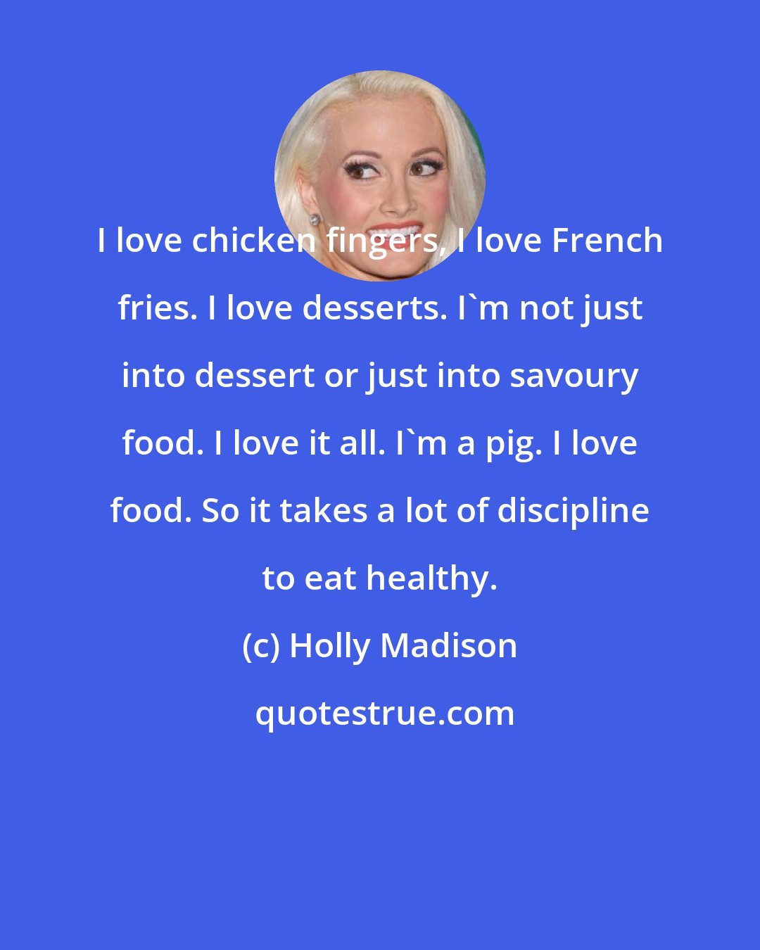 Holly Madison: I love chicken fingers, I love French fries. I love desserts. I'm not just into dessert or just into savoury food. I love it all. I'm a pig. I love food. So it takes a lot of discipline to eat healthy.
