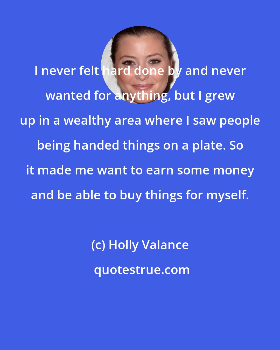 Holly Valance: I never felt hard done by and never wanted for anything, but I grew up in a wealthy area where I saw people being handed things on a plate. So it made me want to earn some money and be able to buy things for myself.