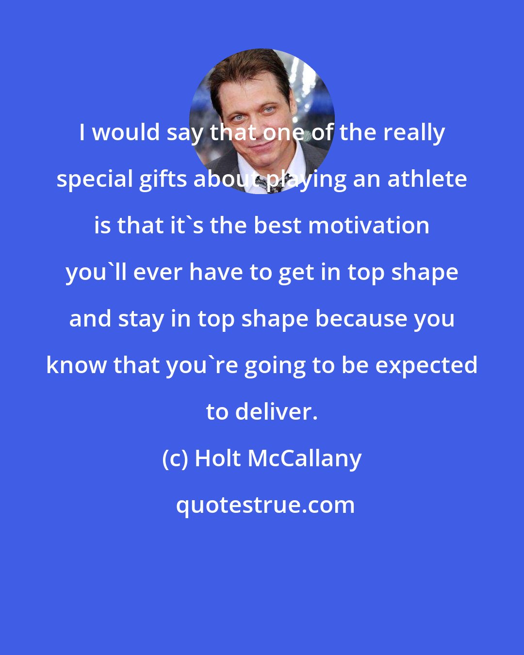 Holt McCallany: I would say that one of the really special gifts about playing an athlete is that it's the best motivation you'll ever have to get in top shape and stay in top shape because you know that you're going to be expected to deliver.