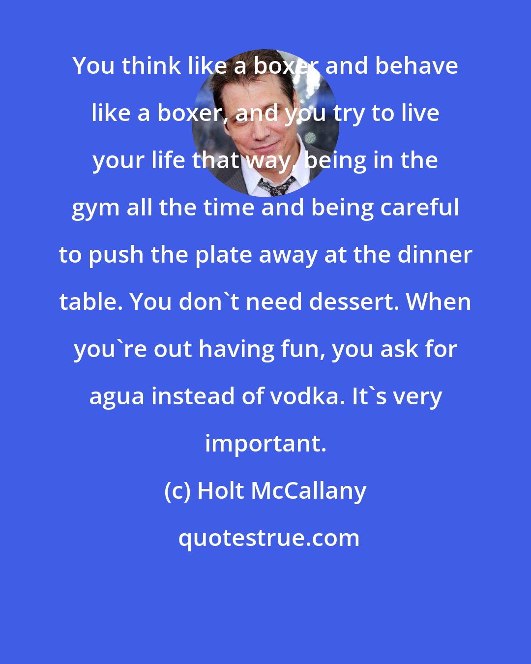Holt McCallany: You think like a boxer and behave like a boxer, and you try to live your life that way, being in the gym all the time and being careful to push the plate away at the dinner table. You don't need dessert. When you're out having fun, you ask for agua instead of vodka. It's very important.