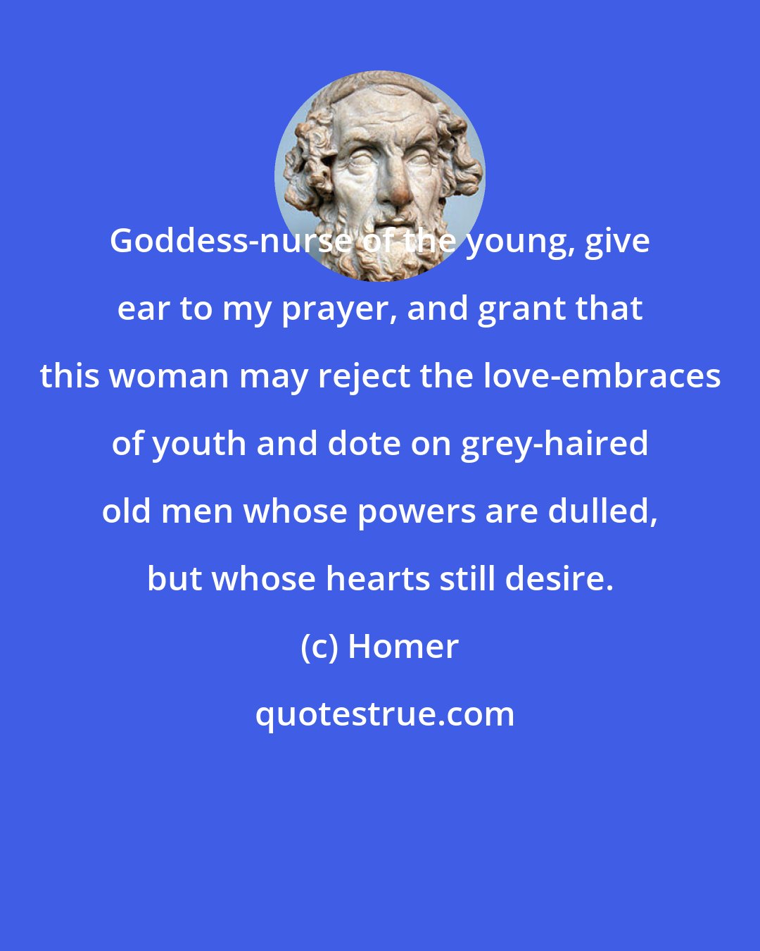Homer: Goddess-nurse of the young, give ear to my prayer, and grant that this woman may reject the love-embraces of youth and dote on grey-haired old men whose powers are dulled, but whose hearts still desire.