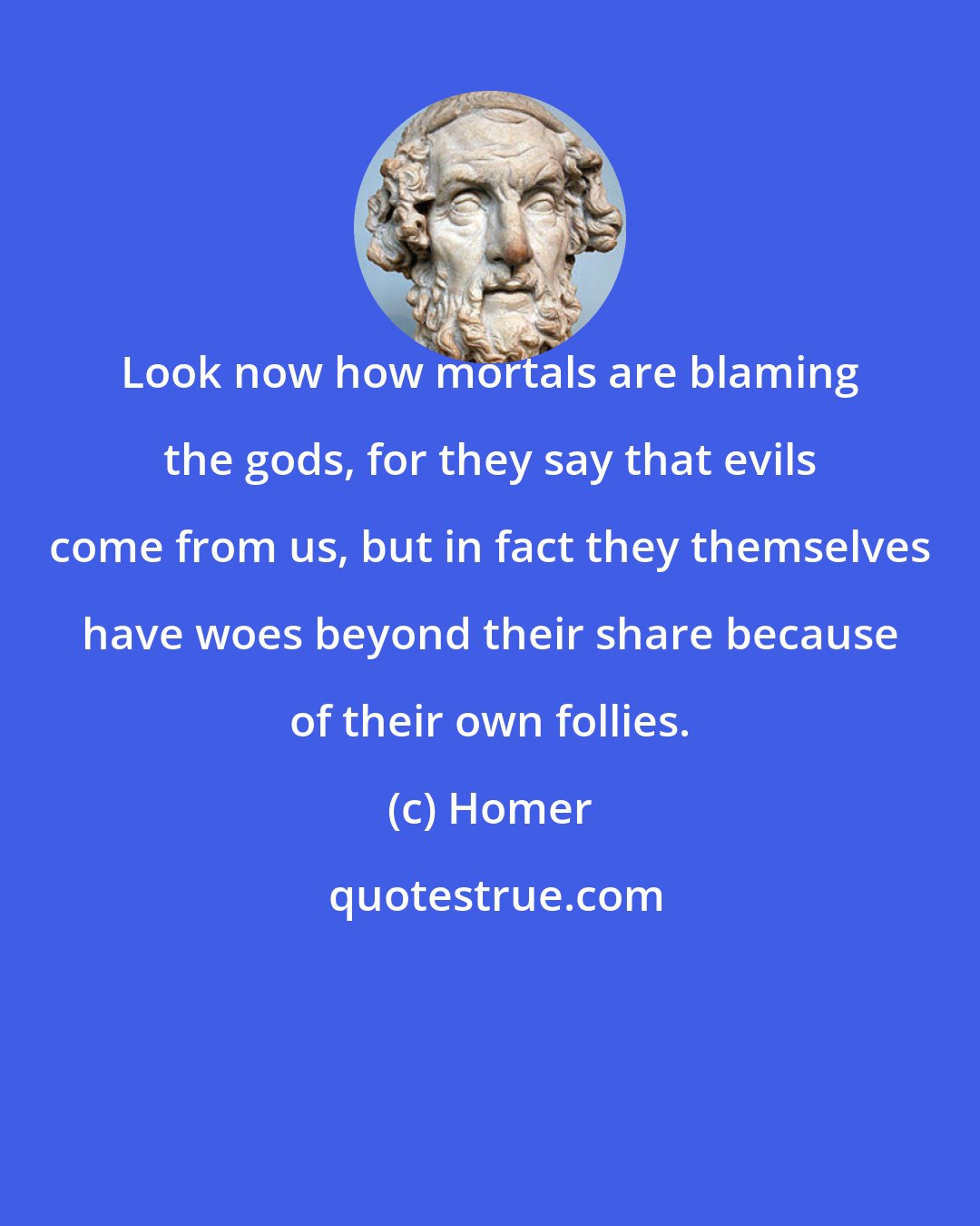Homer: Look now how mortals are blaming the gods, for they say that evils come from us, but in fact they themselves have woes beyond their share because of their own follies.