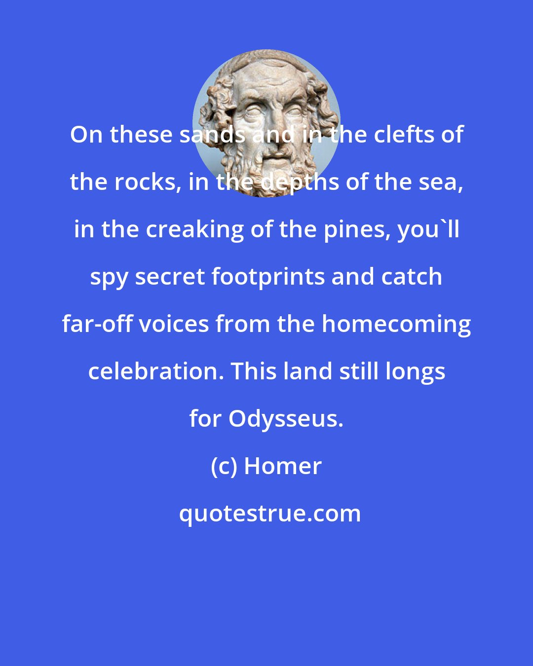 Homer: On these sands and in the clefts of the rocks, in the depths of the sea, in the creaking of the pines, you'll spy secret footprints and catch far-off voices from the homecoming celebration. This land still longs for Odysseus.