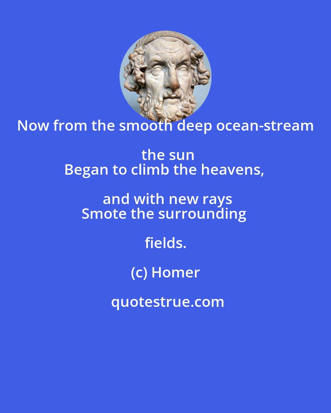 Homer: Now from the smooth deep ocean-stream the sun
Began to climb the heavens, and with new rays
Smote the surrounding fields.