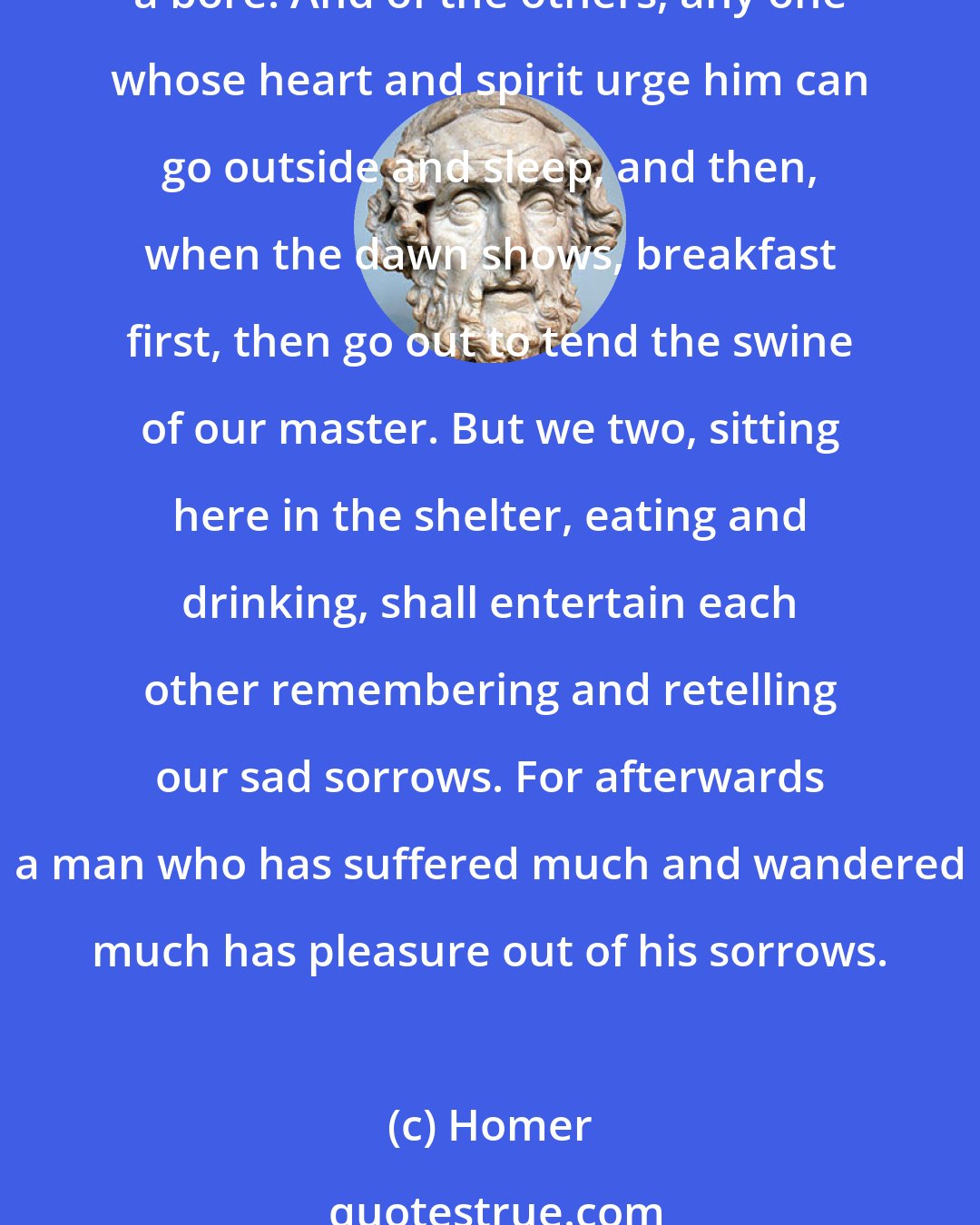 Homer: These nights are endless, and a man can sleep through them, or he can enjoy listening to stories, and you have no need to go to bed before it is time. Too much sleep is only a bore. And of the others, any one whose heart and spirit urge him can go outside and sleep, and then, when the dawn shows, breakfast first, then go out to tend the swine of our master. But we two, sitting here in the shelter, eating and drinking, shall entertain each other remembering and retelling our sad sorrows. For afterwards a man who has suffered much and wandered much has pleasure out of his sorrows.