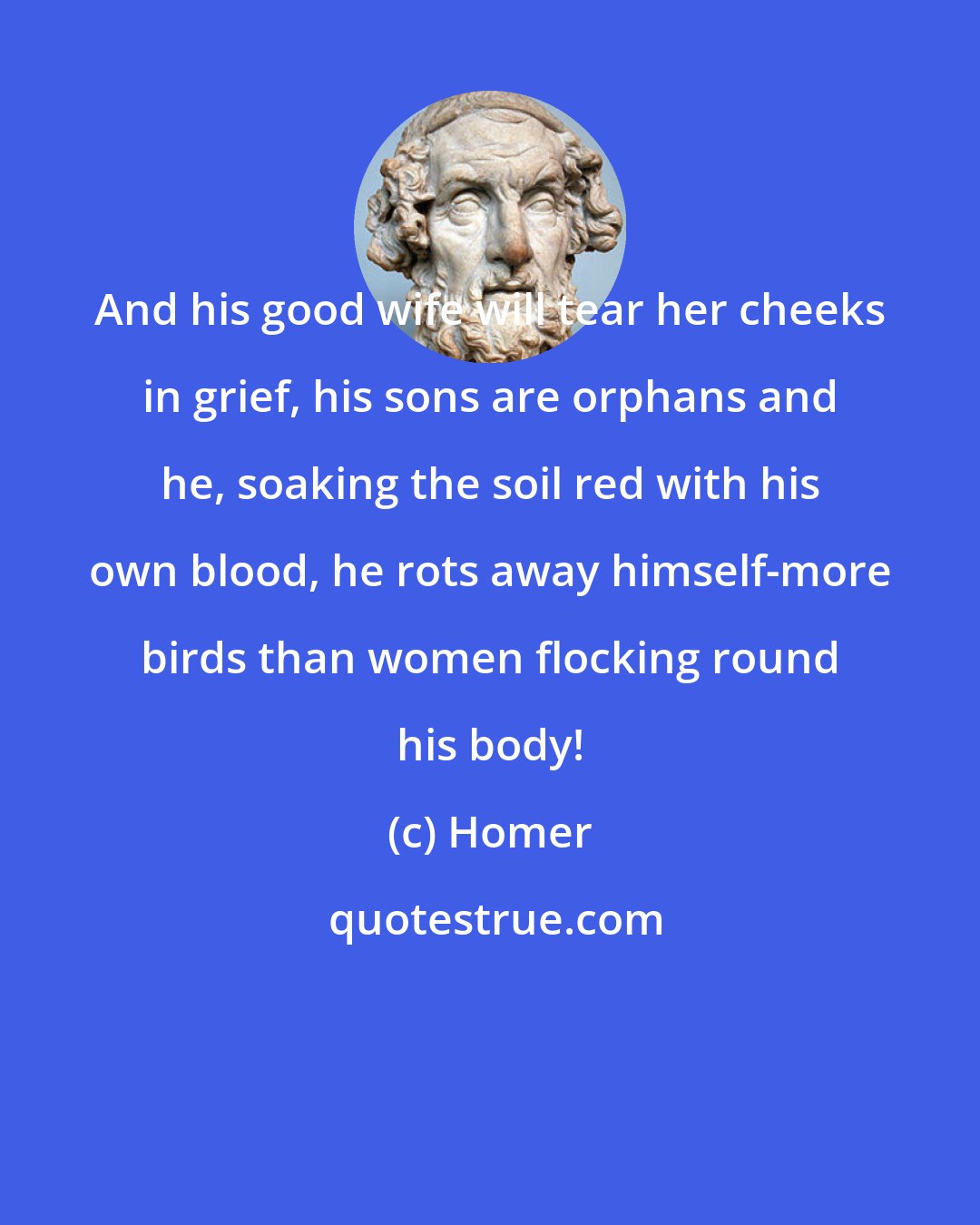 Homer: And his good wife will tear her cheeks in grief, his sons are orphans and he, soaking the soil red with his own blood, he rots away himself-more birds than women flocking round his body!