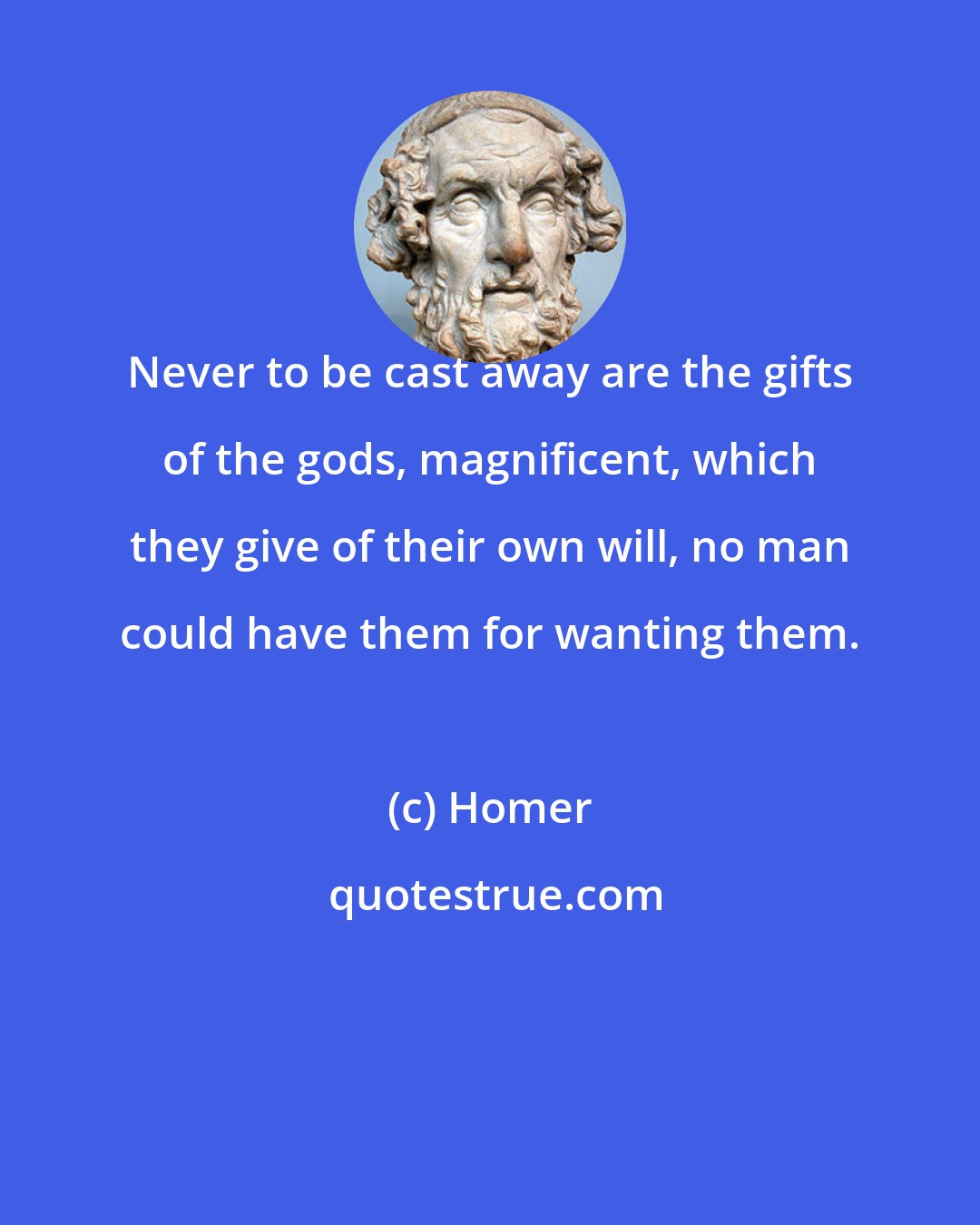 Homer: Never to be cast away are the gifts of the gods, magnificent, which they give of their own will, no man could have them for wanting them.