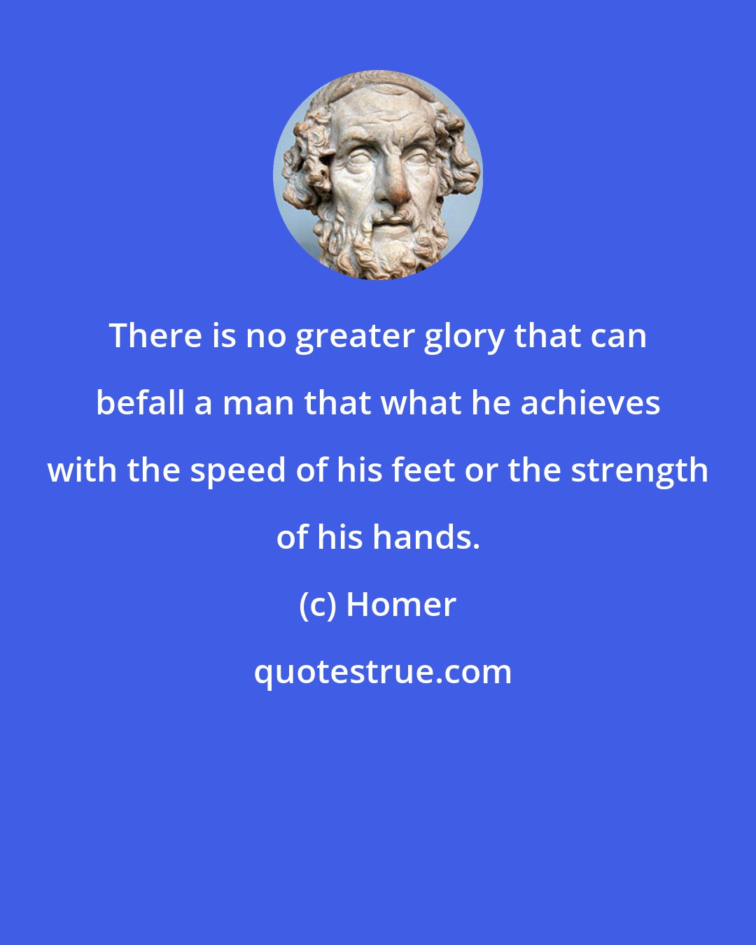 Homer: There is no greater glory that can befall a man that what he achieves with the speed of his feet or the strength of his hands.