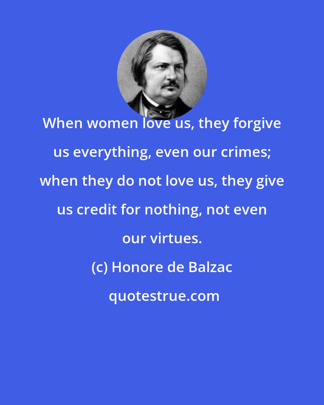 Honore de Balzac: When women love us, they forgive us everything, even our crimes; when they do not love us, they give us credit for nothing, not even our virtues.