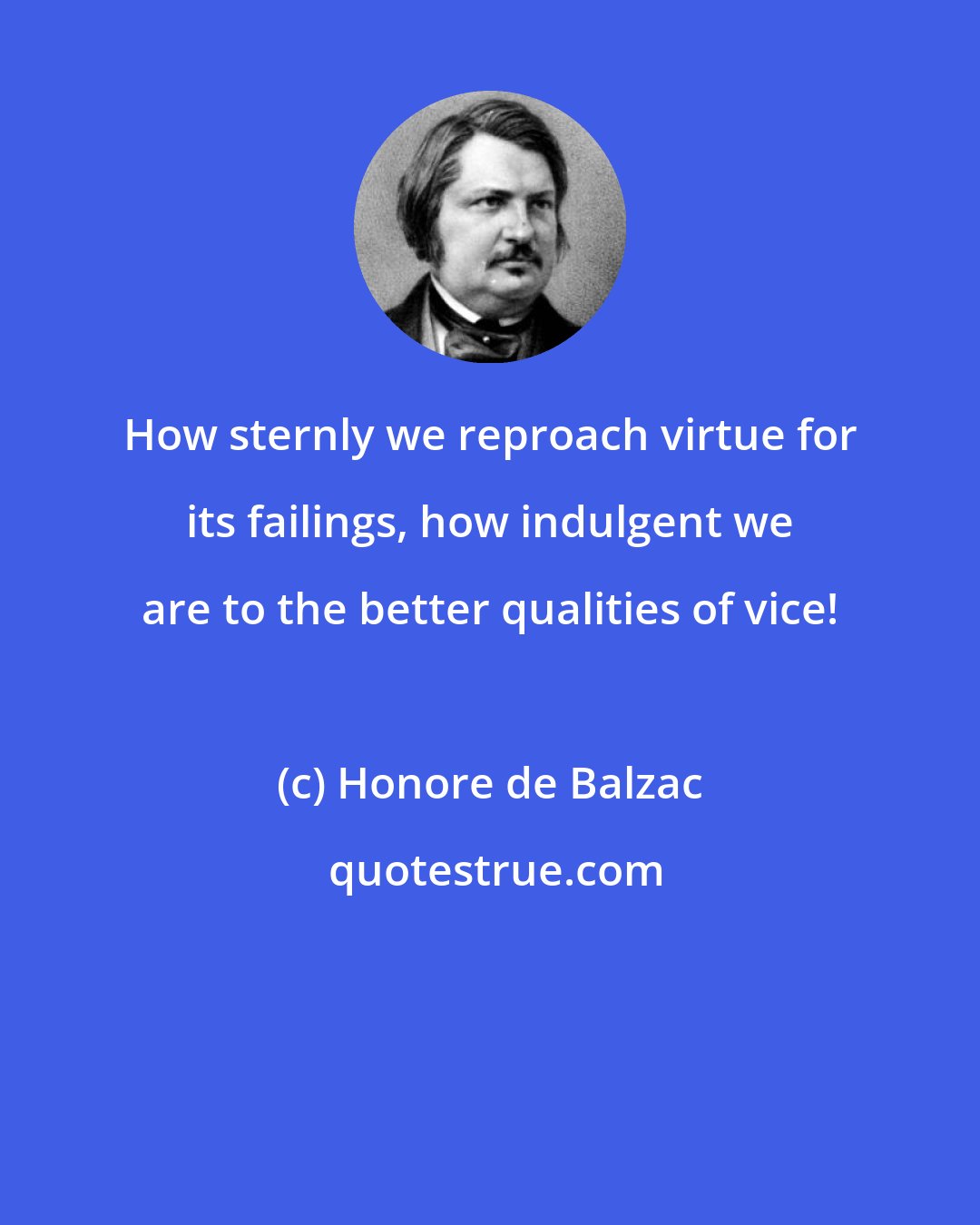 Honore de Balzac: How sternly we reproach virtue for its failings, how indulgent we are to the better qualities of vice!