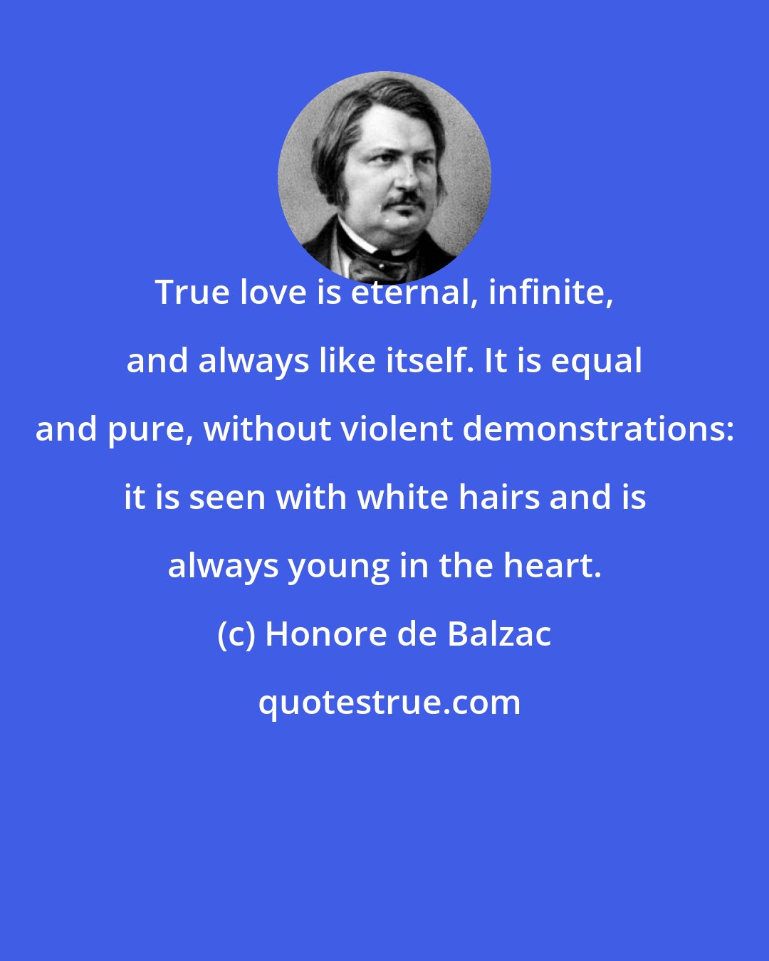 Honore de Balzac: True love is eternal, infinite, and always like itself. It is equal and pure, without violent demonstrations: it is seen with white hairs and is always young in the heart.