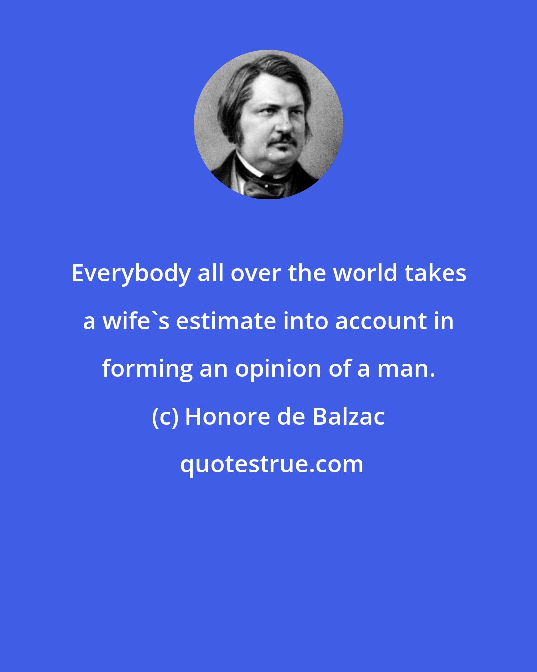 Honore de Balzac: Everybody all over the world takes a wife's estimate into account in forming an opinion of a man.