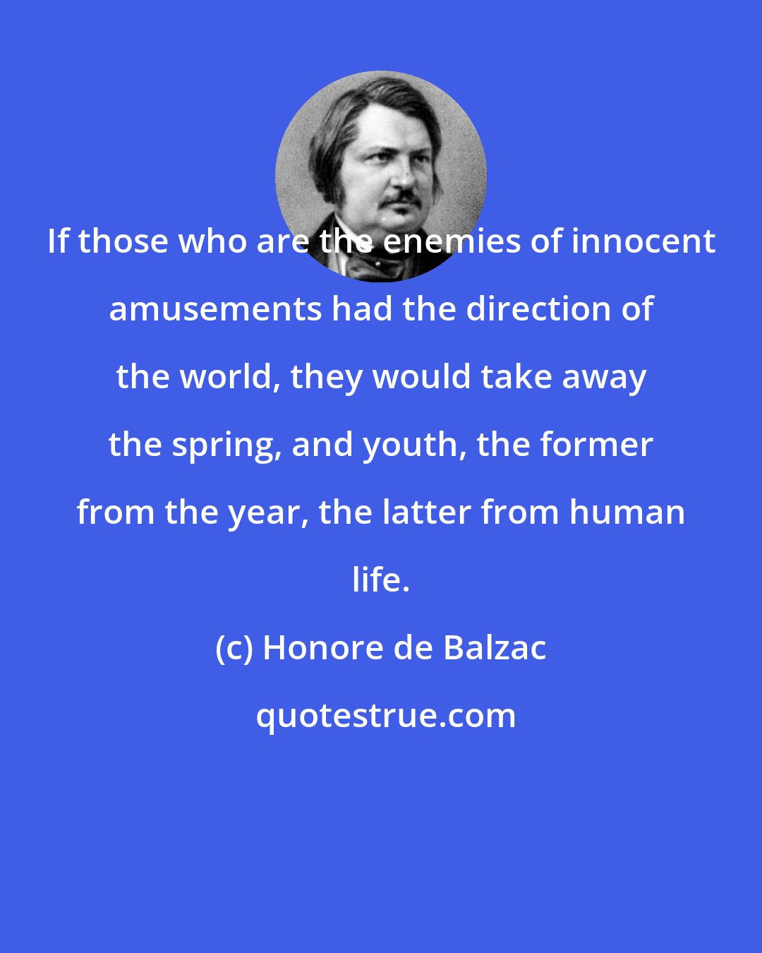 Honore de Balzac: If those who are the enemies of innocent amusements had the direction of the world, they would take away the spring, and youth, the former from the year, the latter from human life.