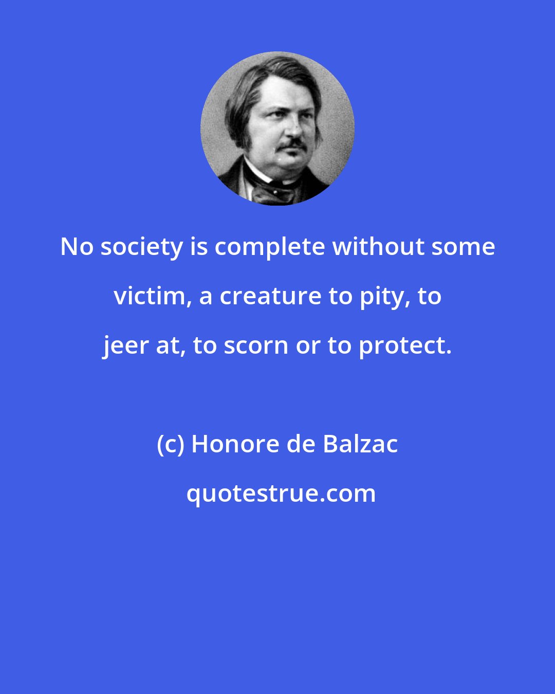 Honore de Balzac: No society is complete without some victim, a creature to pity, to jeer at, to scorn or to protect.