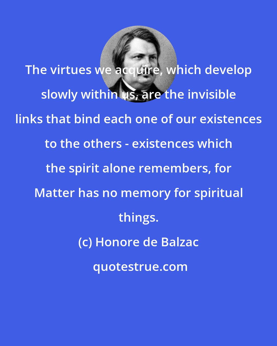 Honore de Balzac: The virtues we acquire, which develop slowly within us, are the invisible links that bind each one of our existences to the others - existences which the spirit alone remembers, for Matter has no memory for spiritual things.