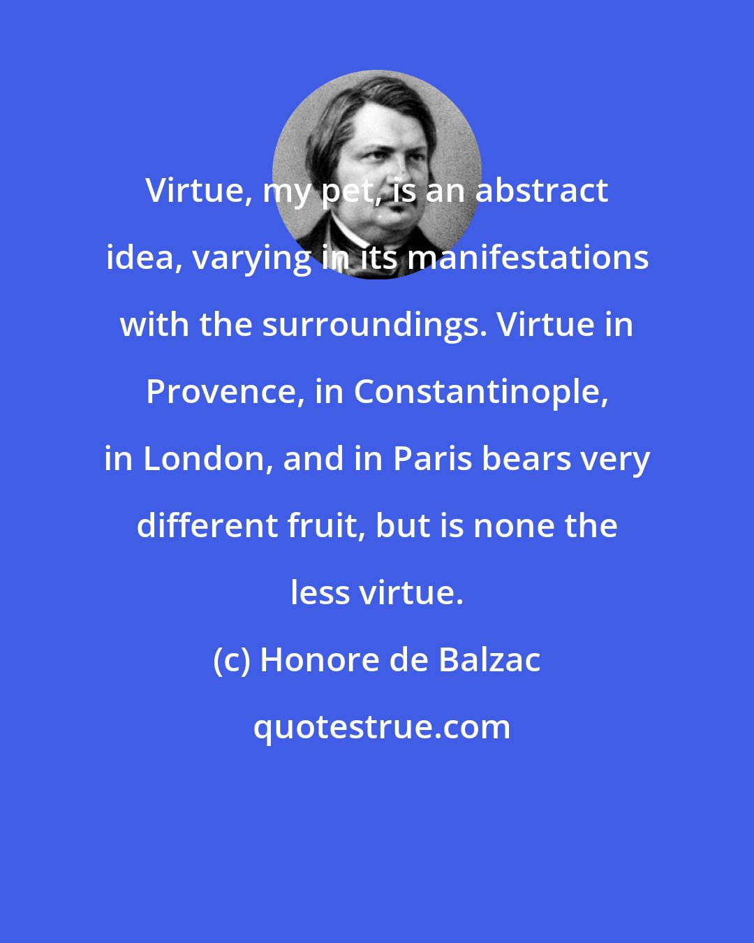 Honore de Balzac: Virtue, my pet, is an abstract idea, varying in its manifestations with the surroundings. Virtue in Provence, in Constantinople, in London, and in Paris bears very different fruit, but is none the less virtue.