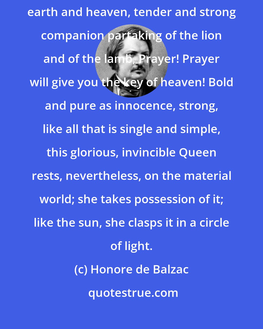 Honore de Balzac: White and shining virgin of all human virtues, ark of the covenant between earth and heaven, tender and strong companion partaking of the lion and of the lamb, Prayer! Prayer will give you the key of heaven! Bold and pure as innocence, strong, like all that is single and simple, this glorious, invincible Queen rests, nevertheless, on the material world; she takes possession of it; like the sun, she clasps it in a circle of light.