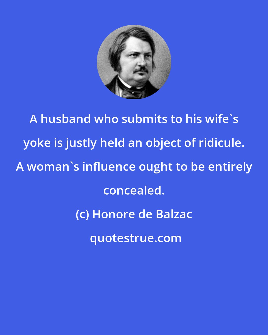 Honore de Balzac: A husband who submits to his wife's yoke is justly held an object of ridicule. A woman's influence ought to be entirely concealed.