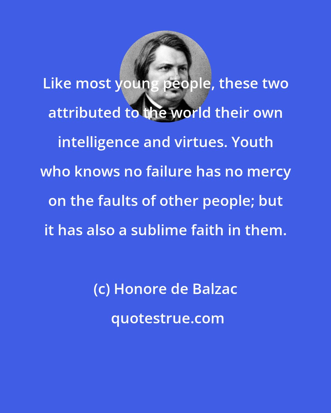 Honore de Balzac: Like most young people, these two attributed to the world their own intelligence and virtues. Youth who knows no failure has no mercy on the faults of other people; but it has also a sublime faith in them.