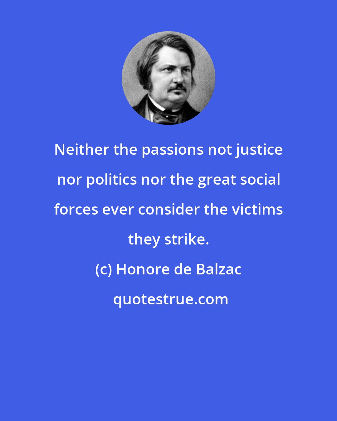 Honore de Balzac: Neither the passions not justice nor politics nor the great social forces ever consider the victims they strike.
