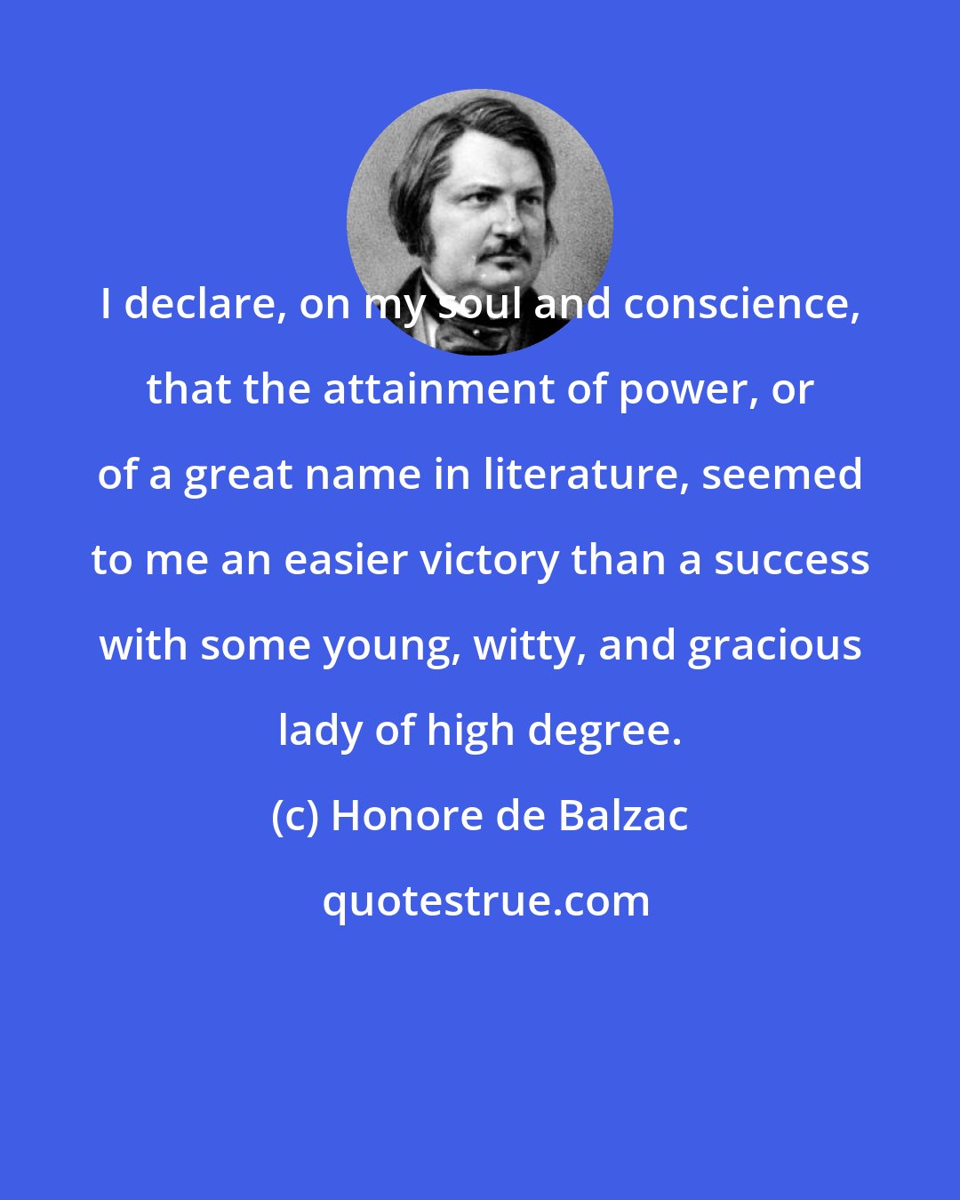 Honore de Balzac: I declare, on my soul and conscience, that the attainment of power, or of a great name in literature, seemed to me an easier victory than a success with some young, witty, and gracious lady of high degree.