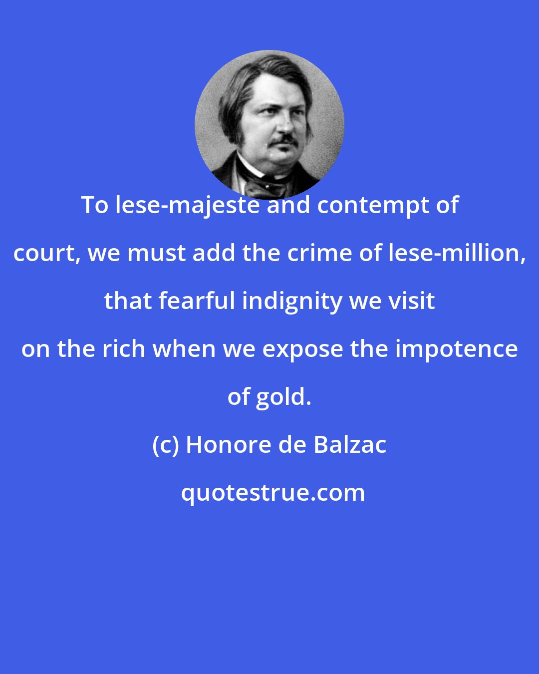 Honore de Balzac: To lese-majeste and contempt of court, we must add the crime of lese-million, that fearful indignity we visit on the rich when we expose the impotence of gold.