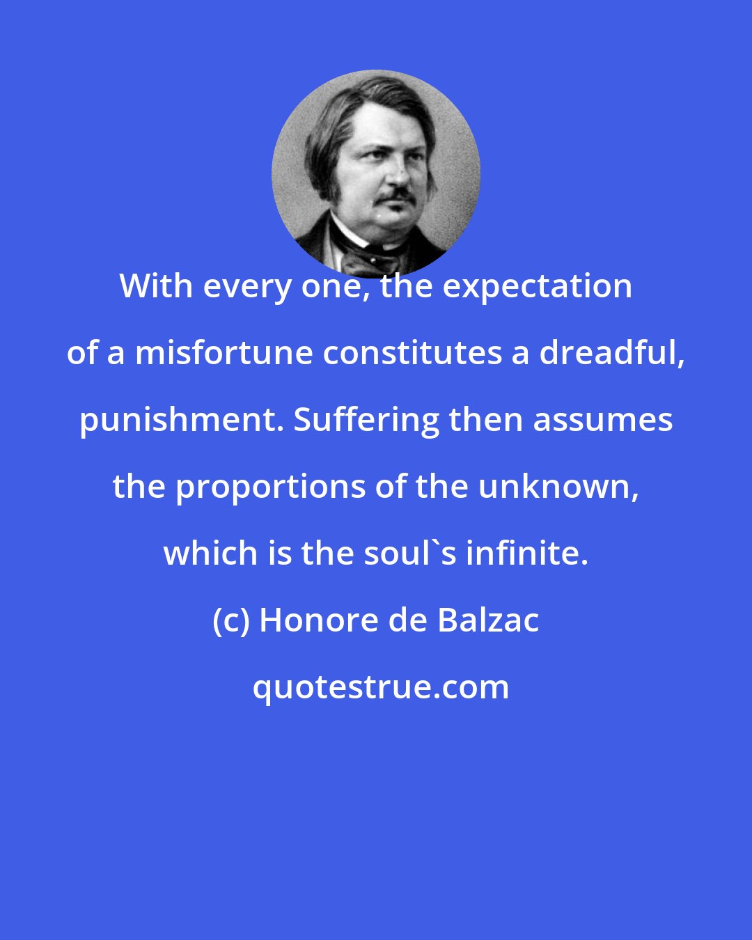 Honore de Balzac: With every one, the expectation of a misfortune constitutes a dreadful, punishment. Suffering then assumes the proportions of the unknown, which is the soul's infinite.