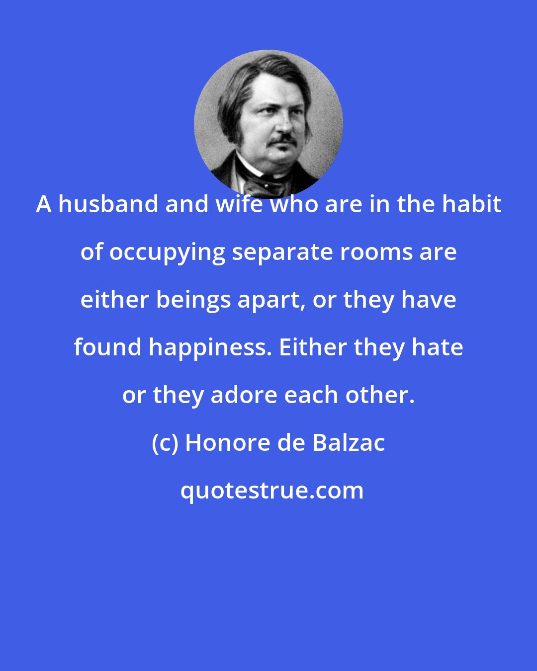 Honore de Balzac: A husband and wife who are in the habit of occupying separate rooms are either beings apart, or they have found happiness. Either they hate or they adore each other.
