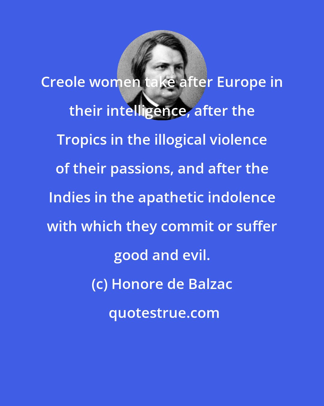 Honore de Balzac: Creole women take after Europe in their intelligence, after the Tropics in the illogical violence of their passions, and after the Indies in the apathetic indolence with which they commit or suffer good and evil.