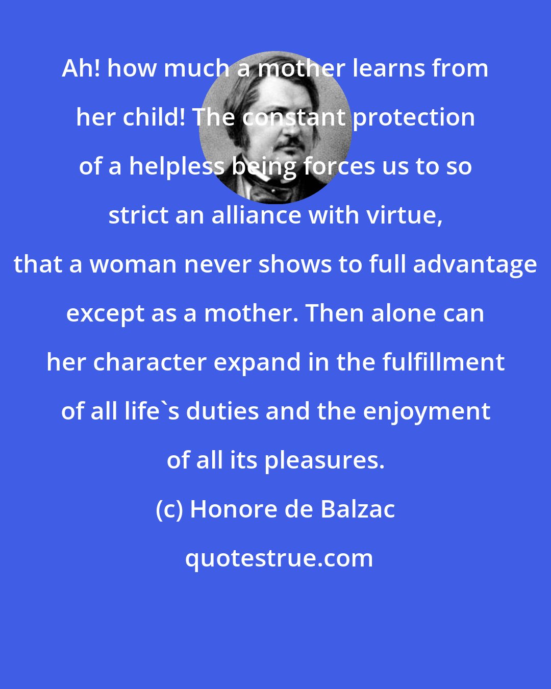Honore de Balzac: Ah! how much a mother learns from her child! The constant protection of a helpless being forces us to so strict an alliance with virtue, that a woman never shows to full advantage except as a mother. Then alone can her character expand in the fulfillment of all life's duties and the enjoyment of all its pleasures.