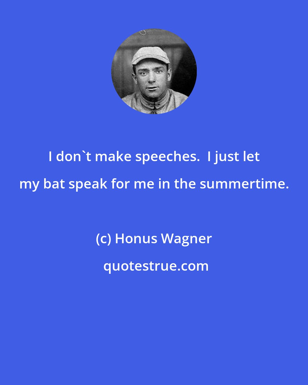 Honus Wagner: I don't make speeches.  I just let my bat speak for me in the summertime.