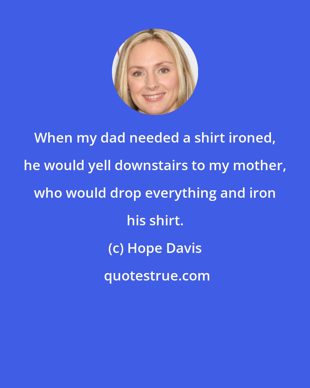 Hope Davis: When my dad needed a shirt ironed, he would yell downstairs to my mother, who would drop everything and iron his shirt.