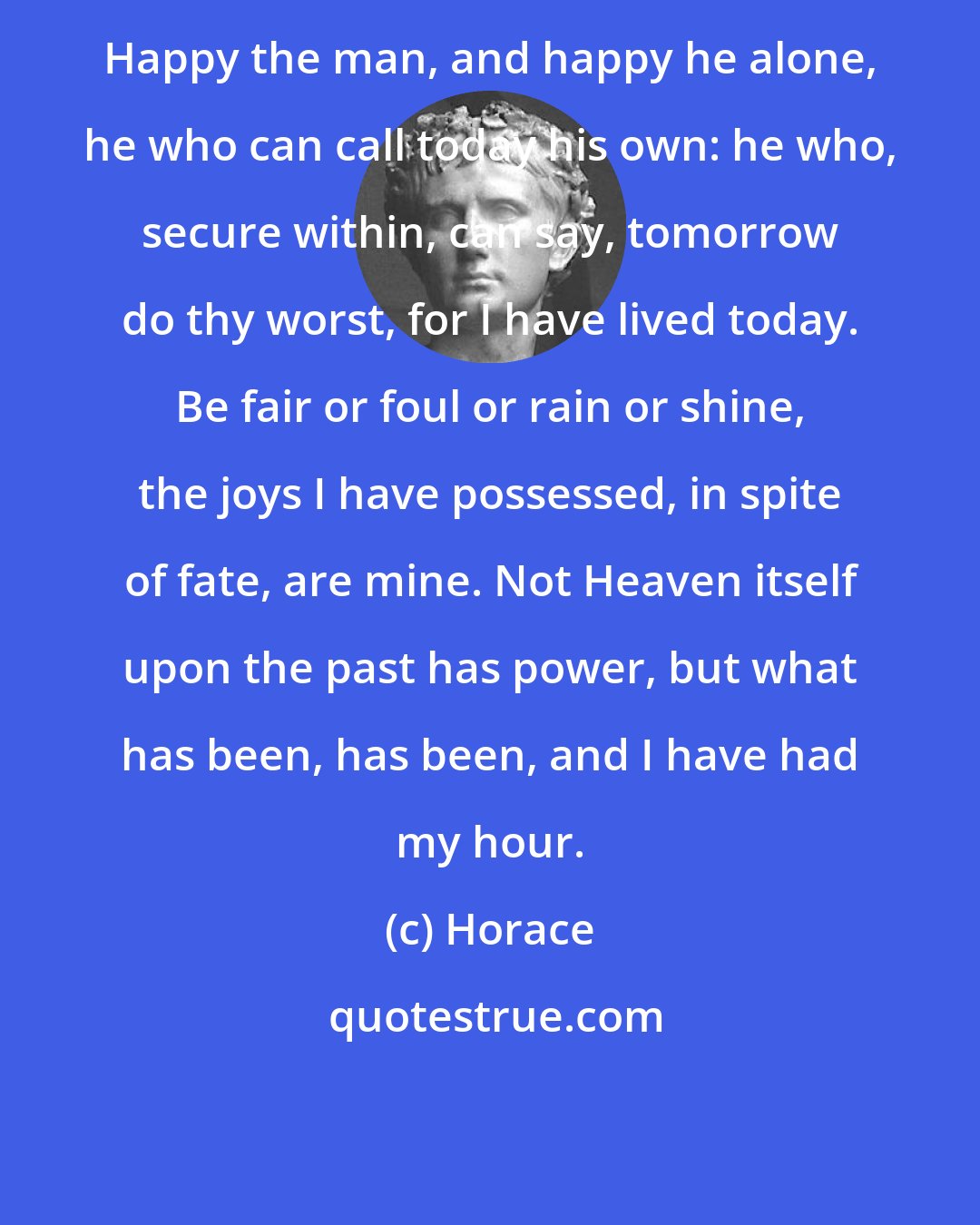 Horace: Happy the man, and happy he alone, he who can call today his own: he who, secure within, can say, tomorrow do thy worst, for I have lived today. Be fair or foul or rain or shine, the joys I have possessed, in spite of fate, are mine. Not Heaven itself upon the past has power, but what has been, has been, and I have had my hour.