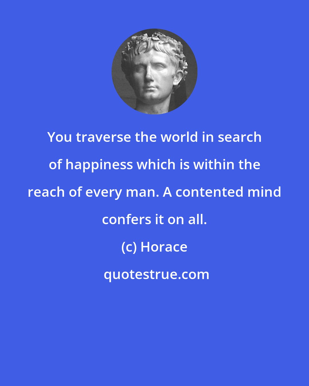 Horace: You traverse the world in search of happiness which is within the reach of every man. A contented mind confers it on all.