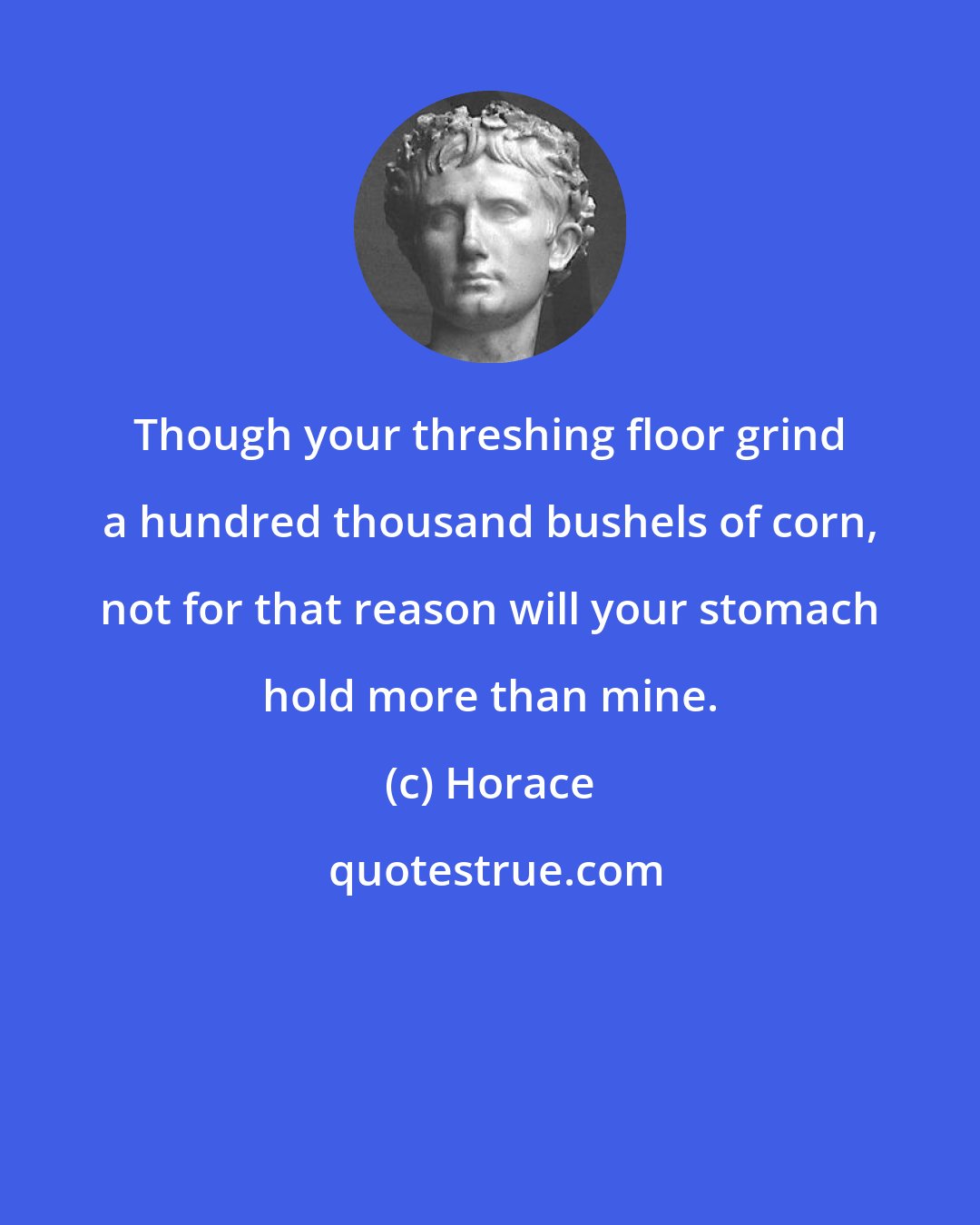 Horace: Though your threshing floor grind a hundred thousand bushels of corn, not for that reason will your stomach hold more than mine.