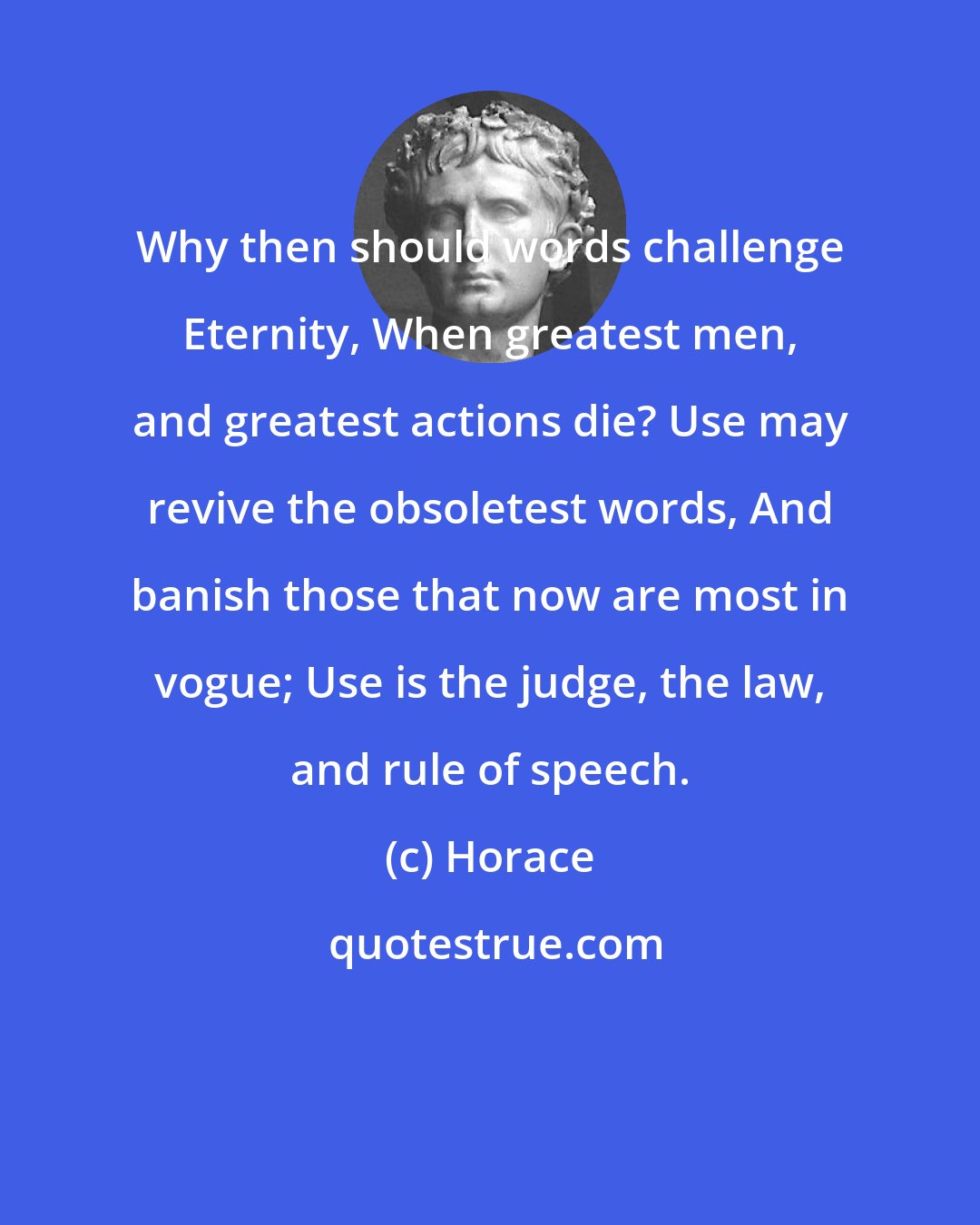 Horace: Why then should words challenge Eternity, When greatest men, and greatest actions die? Use may revive the obsoletest words, And banish those that now are most in vogue; Use is the judge, the law, and rule of speech.